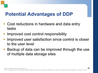 Hall, Accounting Information Systems, 7e
©2011 Cengage Learning. All Rights Reserved. May not be scanned, copied or duplicated, or posted to a publicly accessible website, in whole or in part.
Potential Advantages of DDP
 Cost reductions in hardware and data entry
tasks
 Improved cost control responsibility
 Improved user satisfaction since control is closer
to the user level
 Backup of data can be improved through the use
of multiple data storage sites
30
 