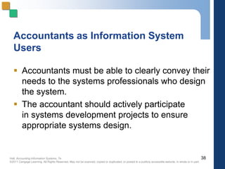 Hall, Accounting Information Systems, 7e
©2011 Cengage Learning. All Rights Reserved. May not be scanned, copied or duplicated, or posted to a publicly accessible website, in whole or in part.
Accountants as Information System
Users
 Accountants must be able to clearly convey their
needs to the systems professionals who design
the system.
 The accountant should actively participate
in systems development projects to ensure
appropriate systems design.
38
 