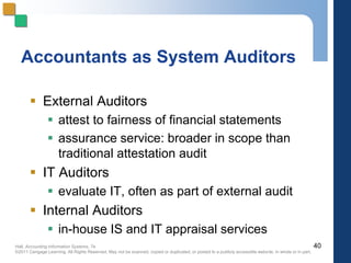 Hall, Accounting Information Systems, 7e
©2011 Cengage Learning. All Rights Reserved. May not be scanned, copied or duplicated, or posted to a publicly accessible website, in whole or in part.
Accountants as System Auditors
 External Auditors
 attest to fairness of financial statements
 assurance service: broader in scope than
traditional attestation audit
 IT Auditors
 evaluate IT, often as part of external audit
 Internal Auditors
 in-house IS and IT appraisal services
40
 