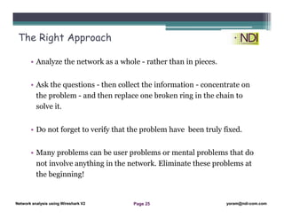 Network Analysis Using Wireshark Version 2Network Analysis using Wireshark V.2 yoram@ndi-com.com
Network analysis using Wireshark V2 yoram@ndi-com.comPage 25
• Analyze the network as a whole - rather than in pieces.
• Ask the questions - then collect the information - concentrate on
the problem - and then replace one broken ring in the chain to
solve it.
• Do not forget to verify that the problem have been truly fixed.
• Many problems can be user problems or mental problems that do
not involve anything in the network. Eliminate these problems at
the beginning!
The Right Approach
 