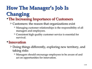 1–10
How The Manager’s Job IsHow The Manager’s Job Is
ChangingChanging
•The Increasing Importance of CustomersThe Increasing Importance of Customers
 Customers: the reason that organizations existCustomers: the reason that organizations exist
 Managing customer relationships is the responsibility of allManaging customer relationships is the responsibility of all
managers and employees.managers and employees.
 Consistent high quality customer service is essential forConsistent high quality customer service is essential for
survival.survival.
•InnovationInnovation
 Doing things differently, exploring new territory, andDoing things differently, exploring new territory, and
taking riskstaking risks
 Managers should encourage employees to be aware of andManagers should encourage employees to be aware of and
act on opportunities for innovation.act on opportunities for innovation.
 