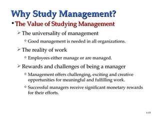 1–13
Why Study Management?Why Study Management?
•The Value of Studying ManagementThe Value of Studying Management
 The universality of managementThe universality of management
 Good management is needed in all organizations.Good management is needed in all organizations.
 The reality of workThe reality of work
 Employees either manage or are managed.Employees either manage or are managed.
 Rewards and challenges of being a managerRewards and challenges of being a manager
 Management offers challenging, exciting and creativeManagement offers challenging, exciting and creative
opportunities for meaningful and fulfilling work.opportunities for meaningful and fulfilling work.
 Successful managers receive significant monetary rewardsSuccessful managers receive significant monetary rewards
for their efforts.for their efforts.
 