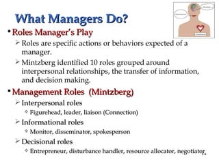 1–6
What Managers Do?What Managers Do?
•Roles Manager’s PlayRoles Manager’s Play
Roles are specific actions or behaviors expected of a
manager.
Mintzberg identified 10 roles grouped around
interpersonal relationships, the transfer of information,
and decision making.
•Management Roles (Mintzberg)Management Roles (Mintzberg)
 Interpersonal rolesInterpersonal roles
 Figurehead, leader, liaison (Connection)Figurehead, leader, liaison (Connection)
 Informational rolesInformational roles
 Monitor, disseminator, spokespersonMonitor, disseminator, spokesperson
 Decisional rolesDecisional roles
 Entrepreneur, disturbance handler, resource allocator, negotiatorEntrepreneur, disturbance handler, resource allocator, negotiator
 