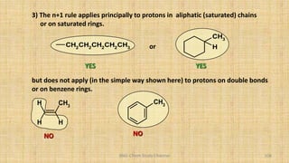 BNG-Chem Study Channel 108
3) The n+1 rule applies principally to protons in aliphatic (saturated) chains
or on saturated rings.
CH2CH2CH2CH2CH3
CH3
H
or
but does not apply (in the simple way shown here) to protons on double bonds
or on benzene rings.
CH3
H
H
H
CH3
NO NO
YES YES
 