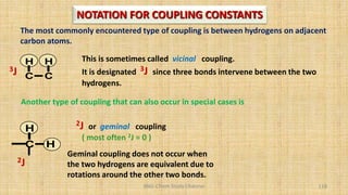 BNG-Chem Study Channel 118
NOTATION FOR COUPLING CONSTANTS
The most commonly encountered type of coupling is between hydrogens on adjacent
carbon atoms.
C C
H
H This is sometimes called vicinal coupling.
It is designated 3J since three bonds intervene between the two
hydrogens.
Another type of coupling that can also occur in special cases is
C H
H
2J or geminal coupling
Geminal coupling does not occur when
the two hydrogens are equivalent due to
rotations around the other two bonds.
( most often 2J = 0 )
3J
2J
 