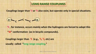 BNG-Chem Study Channel 119
Couplings larger than 2J or 3J also exist, but operate only in special situations.
Couplings larger than 3J (e.g., 4J, 5J, etc) are
usually called “long-range coupling.”
C
C
C
H H
4J , for instance, occurs mainly when the hydrogens are forced to adopt this
“W” conformation (as in bicyclic compounds).
LONG RANGE COUPLINGS
 