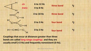 BNG-Chem Study Channel 121
C
H
C H
4 to 10 Hz
H C C C
H
0 to 3 Hz four bond 4J
three bond 3J
C C
C H
H
0 to 3 Hz four bond 4J
H
H
cis
trans
6 to 12 Hz
4 to 8 Hz
three bond 3J
Couplings that occur at distances greater than three
bonds are called long-range couplings and they are
usually small (<3 Hz) and frequently nonexistent (0 Hz).
 