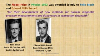 The Nobel Prize in Physics 1952 was awarded jointly to Felix Bloch
and Edward Mills Purcell…
"for their development of new methods for nuclear magnetic
precision measurements and discoveries in connection therewith"
Felix Bloch
Born: 23 October 1905,
Zurich, Switzerland
Edward Mills Purcell
Born: 30 August 1912,
Taylorville, IL, USA
16
BNG-Chem Study Channel
 