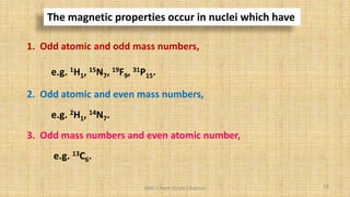 The magnetic properties occur in nuclei which have
1. Odd atomic and odd mass numbers,
e.g. 1H1, 15N7, 19F9, 31P15.
2. Odd atomic and even mass numbers,
e.g. 2H1, 14N7.
3. Odd mass numbers and even atomic number,
e.g. 13C6.
18
BNG-Chem Study Channel
 