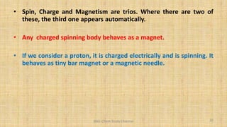 • Spin, Charge and Magnetism are trios. Where there are two of
these, the third one appears automatically.
• Any charged spinning body behaves as a magnet.
• If we consider a proton, it is charged electrically and is spinning. It
behaves as tiny bar magnet or a magnetic needle.
20
BNG-Chem Study Channel
 