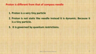Proton is different from that of compass needle
1. Proton is a very tiny particle
2. Proton is not static like needle instead it is dynamic. Because it
is a tiny particle.
3. It is governed by quantum restrictions.
22
BNG-Chem Study Channel
 