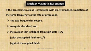 BNG-Chem Study Channel
Nuclear Magnetic Resonance
• If the precessing nucleus is irradiated with electromagnetic radiation of
the same frequency as the rate of precession,
 the two frequencies couple,
 energy is absorbed, and
 the nuclear spin is flipped from spin state +1/2
(with the applied field) to -1/2
(against the applied field)
44
 