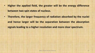 BNG-Chem Study Channel 47
• Higher the applied field, the greater will be the energy difference
between two spin states of nucleus.
• Therefore, the larger frequency of radiation absorbed by the nuclei
and hence larger will be the separation between the absorption
signals leading to a higher resolution and more clear spectrum.
 
