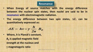 BNG-Chem Study Channel 49
Resonance
• When Energy of source matches with the energy difference
between the nuclear spin states, then nuclei are said to be in
resonance with electromagnetic radiation.
• The energy difference between two spin states, ΔE, can be
quantitatively expressed as:
• Where, h is Planck’s constant,
B0 is applied magnetic field
strength at the nucleus and
 magnetogyric ratio
o
B
2π
h
hν
ΔE 


 