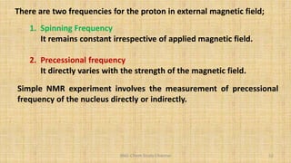 BNG-Chem Study Channel 52
There are two frequencies for the proton in external magnetic field;
1. Spinning Frequency
It remains constant irrespective of applied magnetic field.
2. Precessional frequency
It directly varies with the strength of the magnetic field.
Simple NMR experiment involves the measurement of precessional
frequency of the nucleus directly or indirectly.
 