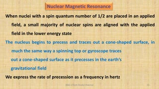 BNG-Chem Study Channel 55
When nuclei with a spin quantum number of 1/2 are placed in an applied
field, a small majority of nuclear spins are aligned with the applied
field in the lower energy state
The nucleus begins to precess and traces out a cone-shaped surface, in
much the same way a spinning top or gyroscope traces
out a cone-shaped surface as it precesses in the earth’s
gravitational field
We express the rate of precession as a frequency in hertz
Nuclear Magnetic Resonance
 