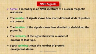 BNG-Chem Study Channel 58
NMR Signals
 Signal: a recording in an NMR spectrum of a nuclear magnetic
resonance
 The number of signals shows how many different kinds of protons
are present.
 The location of the signals shows how shielded or deshielded the
proton is.
 The intensity of the signal shows the number of
protons of that type.
 Signal splitting shows the number of protons
on adjacent atoms.
 