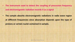 BNG-Chem Study Channel 60
• The instrument used to detect the coupling of precession frequency
and electromagnetic radiation records it as a signal
• The sample absorbs electromagnetic radiations in radio wave region
at different frequencies since absorption depends upon the type of
protons or certain nuclei contained in sample.
 