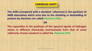 BNG-Chem Study Channel 78
CHEMICAL SHIFT
The shifts (compared with a standard reference) in the positions of
NMR absorption which arise due to the shielding or deshielding of
protons by electrons are called chemical shifts.
OR
The separation in the positions of the spectral signals of hydrogen
atoms in different chemically environments from that of some
arbitrarily chosen standard is called the chemical shift.
 