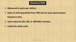 BNG-Chem Study Channel 79
Chemical Shift
 Measured in parts per million.
 Ratio of shift downfield from TMS (Hz) to total spectrometer
frequency (Hz).
 Same value for 60, 100, or 300 MHz machine.
 Called the delta scale.
 