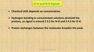 BNG-Chem Study Channel 93
O-H and N-H Signals
 Chemical shift depends on concentration.
 Hydrogen bonding in concentrated solutions deshield the
protons, so signal is around d 3.5 for N-H and d 4.5 for O-H.
 Proton exchanges between the molecules broaden the peak.
 