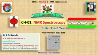 1
B. Sc. Third Year
Academic Year 2020-2021
1
CH-01:- Module-1 : NMR Spectroscopy
Dr. B. N. Gawade
M. Sc. CSIR-UGC-NET (JRF), Ph. D.
Assistant Professor
Department of Chemistry
Anandrao Dhonde Alias Babaji Mahavidyalaya, Kada.
Tal. Ashti. Dist. Beed - 414 202, Maharashtra, INDIA
CH-01: NMR Spectroscopy
Welcome
 