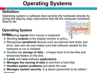 Operating Systems
10
Definition:
Operating system is software that controls the hardware directly by
giving the step-by-step instructions that tell the computer hardware
what to do.
Operating System
tasks:1- Accepting inputs from mouse or keyboard
2- Sending outputs to the display monitor or printer
3- Recognises peripheral devices such as external hard disks, pen
drive, web cam etc and makes sure that software needed for the
hardware to run is installed.
4- Handles the storage of data – it keeps track of all the files and
directories/folders on the disk.
5- Loads and runs software applications.
6- Manages the moving of data to and from a hard disk.
7- Handles system problems and alerts the user.
8- Manages system security. E.g allows passwords to be added /
 