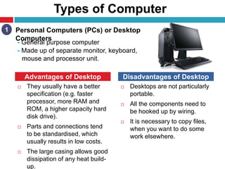 Types of Computer
 They usually have a better
specification (e.g. faster
processor, more RAM and
ROM, a higher capacity hard
disk drive).
 Parts and connections tend
to be standardised, which
usually results in low costs.
 The large casing allows good
dissipation of any heat build-
up.
 Desktops are not particularly
portable.
 All the components need to
be hooked up by wiring.
 It is necessary to copy files,
when you want to do some
work elsewhere.
15
Advantages of Desktop Disadvantages of Desktop
Personal Computers (PCs) or Desktop
Computers
- General purpose computer
- Made up of separate monitor, keyboard,
mouse and processor unit.
1
 