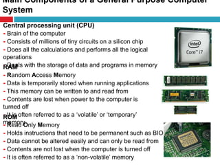 Main Components of a General Purpose Computer
System
8
Central processing unit (CPU)
- Brain of the computer
- Consists of millions of tiny circuits on a silicon chip
- Does all the calculations and performs all the logical
operations
- Deals with the storage of data and programs in memoryRAM
- Random Access Memory
- Data is temporarily stored when running applications
- This memory can be written to and read from
- Contents are lost when power to the computer is
turned off
- It is often referred to as a ‘volatile’ or ‘temporary’
memory
ROM
- Read Only Memory
- Holds instructions that need to be permanent such as BIOS
- Data cannot be altered easily and can only be read from
- Contents are not lost when the computer is turned off
- It is often referred to as a ‘non-volatile’ memory
 