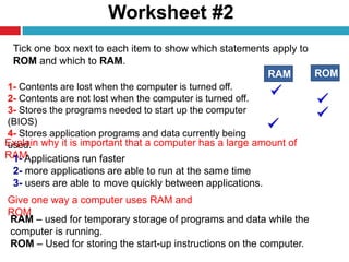 Worksheet #2
9
Tick one box next to each item to show which statements apply to
ROM and which to RAM.
1- Contents are lost when the computer is turned off.
2- Contents are not lost when the computer is turned off.
3- Stores the programs needed to start up the computer
(BIOS)
4- Stores application programs and data currently being
used.
RAM ROM
Explain why it is important that a computer has a large amount of
RAM.1- Applications run faster
2- more applications are able to run at the same time
3- users are able to move quickly between applications.
Give one way a computer uses RAM and
ROM
RAM – used for temporary storage of programs and data while the
computer is running.
ROM – Used for storing the start-up instructions on the computer.
 