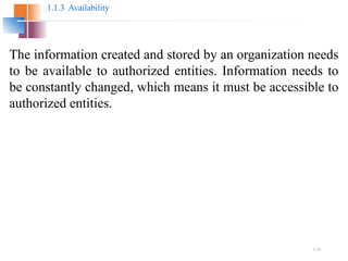 1.12
1.1.3 Availability
The information created and stored by an organization needs
to be available to authorized entities. Information needs to
be constantly changed, which means it must be accessible to
authorized entities.
 