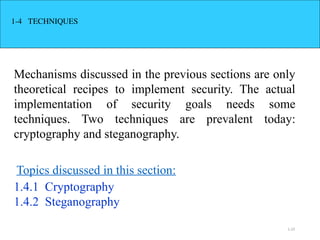 1.23
1-4 TECHNIQUES
Mechanisms discussed in the previous sections are only
theoretical recipes to implement security. The actual
implementation of security goals needs some
techniques. Two techniques are prevalent today:
cryptography and steganography.
1.4.1 Cryptography
1.4.2 Steganography
Topics discussed in this section:
 