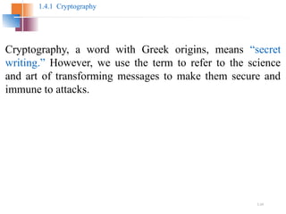 1.24
1.4.1 Cryptography
Cryptography, a word with Greek origins, means “secret
writing.” However, we use the term to refer to the science
and art of transforming messages to make them secure and
immune to attacks.
 