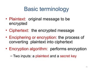Basic terminology
• Plaintext: original message to be
encrypted
• Ciphertext: the encrypted message
• Enciphering or encryption: the process of
converting plaintext into ciphertext
• Encryption algorithm: performs encryption
– Two inputs: a plaintext and a secret key
31
 
