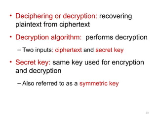 • Deciphering or decryption: recovering
plaintext from ciphertext
• Decryption algorithm: performs decryption
– Two inputs: ciphertext and secret key
• Secret key: same key used for encryption
and decryption
– Also referred to as a symmetric key
33
 