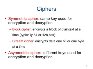 Ciphers
• Symmetric cipher: same key used for
encryption and decryption
– Block cipher: encrypts a block of plaintext at a
time (typically 64 or 128 bits)
– Stream cipher: encrypts data one bit or one byte
at a time
• Asymmetric cipher: different keys used for
encryption and decryption
35
 