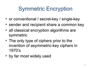 Symmetric Encryption
• or conventional / secret-key / single-key
• sender and recipient share a common key
• all classical encryption algorithms are
symmetric
• The only type of ciphers prior to the
invention of asymmetric-key ciphers in
1970’s
• by far most widely used
36
 