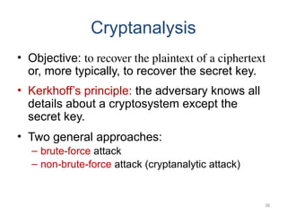 Cryptanalysis
• Objective: to recover the plaintext of a ciphertext
or, more typically, to recover the secret key.
• Kerkhoff’s principle: the adversary knows all
details about a cryptosystem except the
secret key.
• Two general approaches:
– brute-force attack
– non-brute-force attack (cryptanalytic attack)
38
 