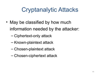 40
Cryptanalytic Attacks
• May be classified by how much
information needed by the attacker:
– Ciphertext-only attack
– Known-plaintext attack
– Chosen-plaintext attack
– Chosen-ciphertext attack
 