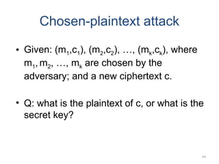 44
Chosen-plaintext attack
• Given: (m1,c1), (m2,c2), …, (mk,ck), where
m1, m2, …, mk are chosen by the
adversary; and a new ciphertext c.
• Q: what is the plaintext of c, or what is the
secret key?
 