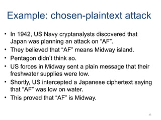 45
Example: chosen-plaintext attack
• In 1942, US Navy cryptanalysts discovered that
Japan was planning an attack on “AF”.
• They believed that “AF” means Midway island.
• Pentagon didn’t think so.
• US forces in Midway sent a plain message that their
freshwater supplies were low.
• Shortly, US intercepted a Japanese ciphertext saying
that “AF” was low on water.
• This proved that “AF” is Midway.
 