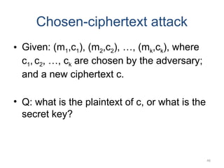 46
Chosen-ciphertext attack
• Given: (m1,c1), (m2,c2), …, (mk,ck), where
c1, c2, …, ck are chosen by the adversary;
and a new ciphertext c.
• Q: what is the plaintext of c, or what is the
secret key?
 