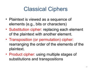 Classical Ciphers
• Plaintext is viewed as a sequence of
elements (e.g., bits or characters)
• Substitution cipher: replacing each element
of the plaintext with another element.
• Transposition (or permutation) cipher:
rearranging the order of the elements of the
plaintext.
• Product cipher: using multiple stages of
substitutions and transpositions
47
 