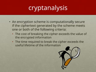cryptanalysis
• An encryption scheme is computationally secure
if the ciphertext generated by the scheme meets
one or both of the following criteria:
• The cost of breaking the cipher exceeds the value of
the encrypted information
• The time required to break the cipher exceeds the
useful lifetime of the information
 