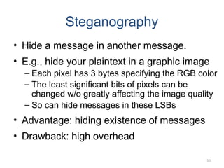 Steganography
• Hide a message in another message.
• E.g., hide your plaintext in a graphic image
– Each pixel has 3 bytes specifying the RGB color
– The least significant bits of pixels can be
changed w/o greatly affecting the image quality
– So can hide messages in these LSBs
• Advantage: hiding existence of messages
• Drawback: high overhead
50
 