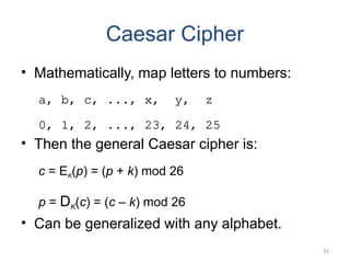 Caesar Cipher
• Mathematically, map letters to numbers:
a, b, c, ..., x, y, z
0, 1, 2, ..., 23, 24, 25
• Then the general Caesar cipher is:
c = EK(p) = (p + k) mod 26
p = DK(c) = (c – k) mod 26
• Can be generalized with any alphabet.
55
 