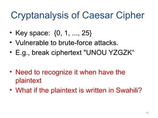 Cryptanalysis of Caesar Cipher
• Key space: {0, 1, ..., 25}
• Vulnerable to brute-force attacks.
• E.g., break ciphertext "UNOU YZGZK“
• Need to recognize it when have the
plaintext
• What if the plaintext is written in Swahili?
56
 