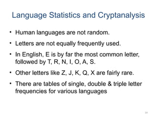 Language Statistics and Cryptanalysis
• Human languages are not random.
• Letters are not equally frequently used.
• In English, E is by far the most common letter,
followed by T, R, N, I, O, A, S.
• Other letters like Z, J, K, Q, X are fairly rare.
• There are tables of single, double & triple letter
frequencies for various languages
59
 