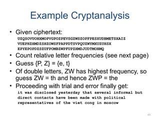 Example Cryptanalysis
• Given ciphertext:
UZQSOVUOHXMOPVGPOZPEVSGZWSZOPFPESXUDBMETSXAIZ
VUEPHZHMDZSHZOWSFPAPPDTSVPQUZWYMXUZUHSX
EPYEPOPDZSZUFPOMBZWPFUPZHMDJUDTMOHMQ
• Count relative letter frequencies (see next page)
• Guess {P, Z} = {e, t}
• Of double letters, ZW has highest frequency, so
guess ZW = th and hence ZWP = the
• Proceeding with trial and error finally get:
it was disclosed yesterday that several informal but
direct contacts have been made with political
representatives of the viet cong in moscow
63
 
