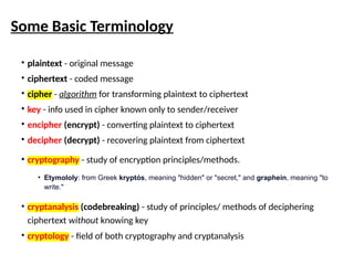 Some Basic Terminology
• plaintext - original message
• ciphertext - coded message
• cipher - algorithm for transforming plaintext to ciphertext
• key - info used in cipher known only to sender/receiver
• encipher (encrypt) - converting plaintext to ciphertext
• decipher (decrypt) - recovering plaintext from ciphertext
• cryptography - study of encryption principles/methods.
• Etymololy: from Greek kryptós, meaning "hidden" or "secret," and graphein, meaning "to
write."
• cryptanalysis (codebreaking) - study of principles/ methods of deciphering
ciphertext without knowing key
• cryptology - field of both cryptography and cryptanalysis
 